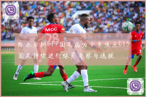 陈永分析U17国足成为今年焦点U15国足持续进行球员考察与选拔