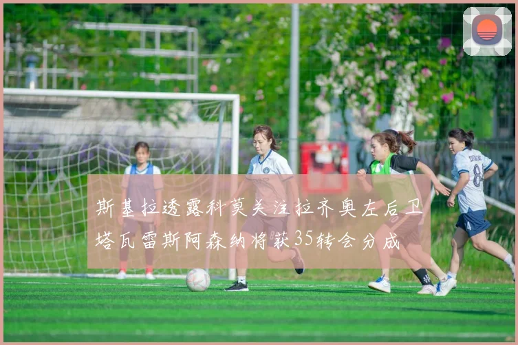 斯基拉透露科莫关注拉齐奥左后卫塔瓦雷斯阿森纳将获35转会分成