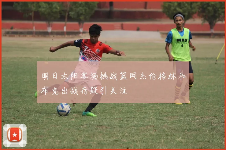 明日太阳客场挑战篮网杰伦格林和布克出战存疑引关注