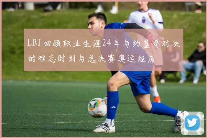 LBJ回顾职业生涯24年与约基奇对决的难忘时刻与总决赛奥运经历