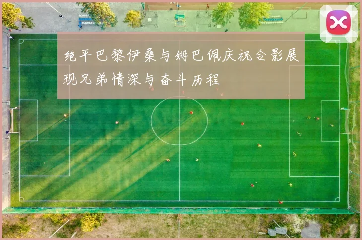绝平巴黎伊桑与姆巴佩庆祝合影展现兄弟情深与奋斗历程
