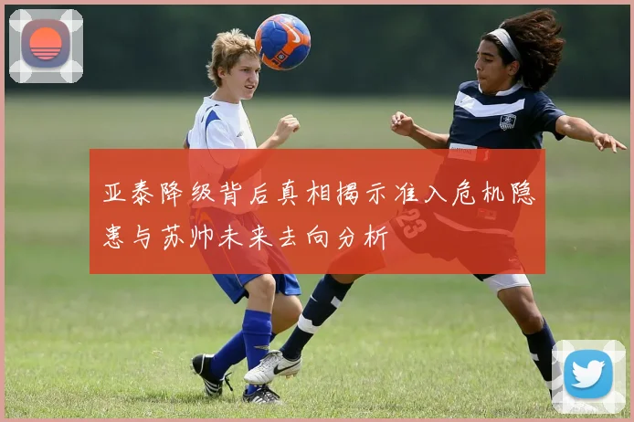 亚泰降级背后真相揭示准入危机隐患与苏帅未来去向分析