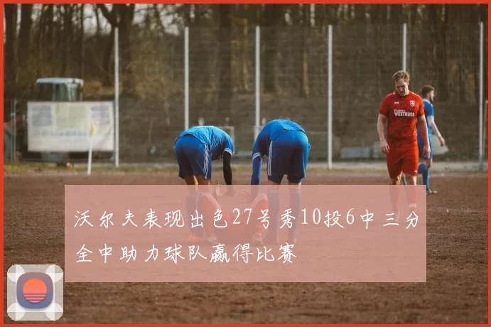 沃尔夫表现出色27号秀10投6中三分全中助力球队赢得比赛