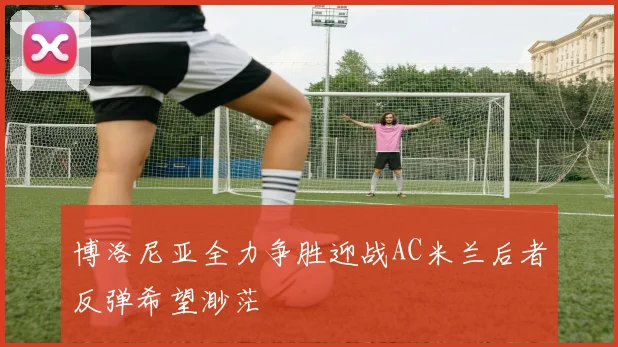 博洛尼亚全力争胜迎战AC米兰后者反弹希望渺茫