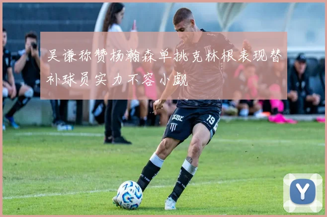 吴谦称赞杨瀚森单挑克林根表现替补球员实力不容小觑