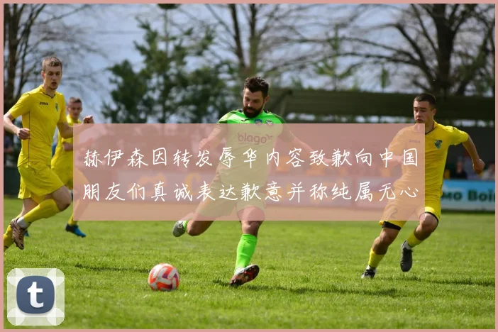 赫伊森因转发辱华内容致歉向中国朋友们真诚表达歉意并称纯属无心之过