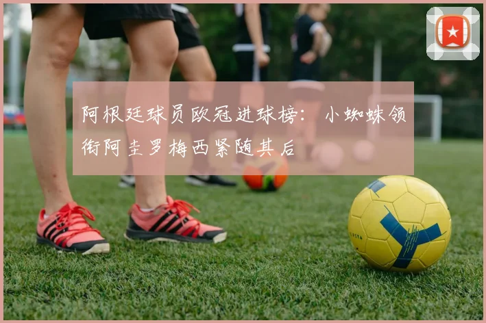 阿根廷球员欧冠进球榜：小蜘蛛领衔阿圭罗梅西紧随其后