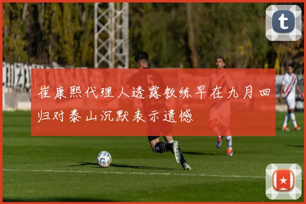 崔康熙代理人透露教练早在九月回归对泰山沉默表示遗憾