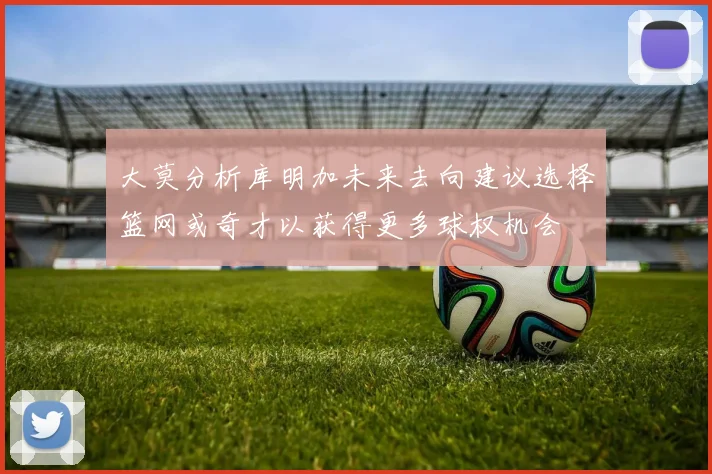 大莫分析库明加未来去向建议选择篮网或奇才以获得更多球权机会