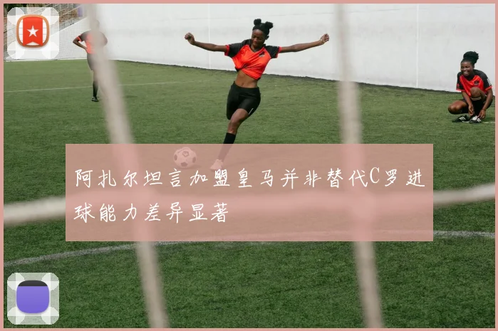 阿扎尔坦言加盟皇马并非替代C罗进球能力差异显著