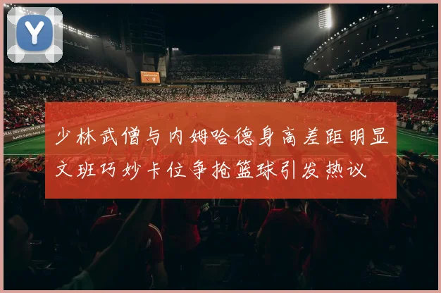 少林武僧与内姆哈德身高差距明显文班巧妙卡位争抢篮球引发热议