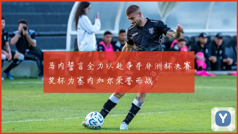 马内誓言全力以赴争夺非洲杯决赛奖杯为塞内加尔荣誉而战