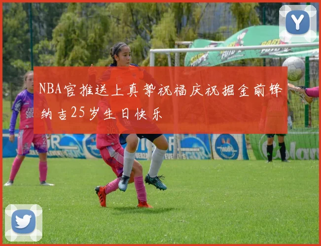 NBA官推送上真挚祝福庆祝掘金前锋纳吉25岁生日快乐