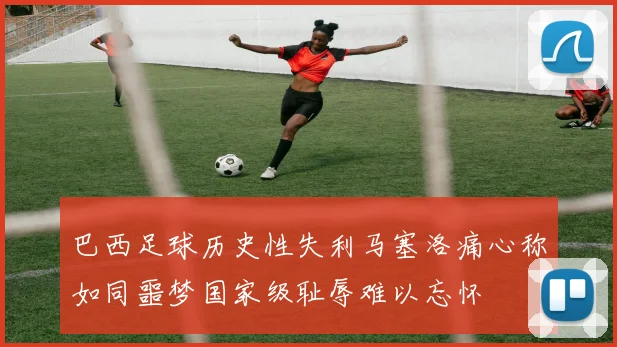 巴西足球历史性失利马塞洛痛心称如同噩梦国家级耻辱难以忘怀