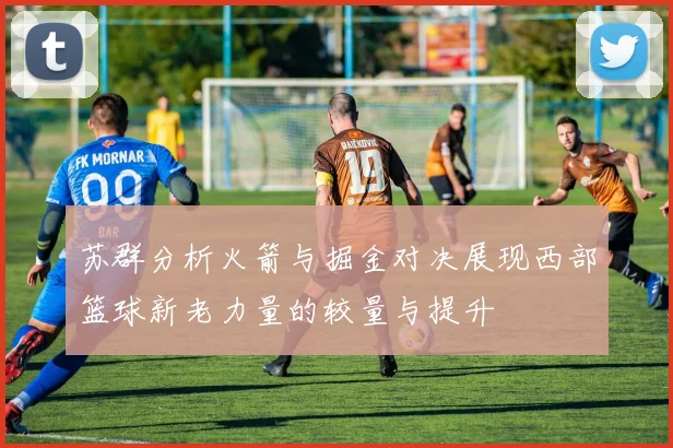 苏群分析火箭与掘金对决展现西部篮球新老力量的较量与提升