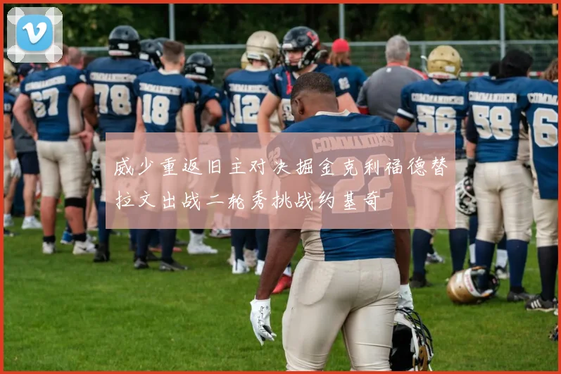威少重返旧主对决掘金克利福德替拉文出战二轮秀挑战约基奇