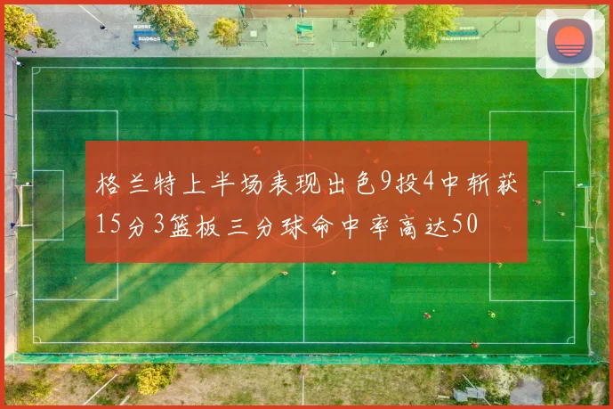 格兰特上半场表现出色9投4中斩获15分3篮板三分球命中率高达50