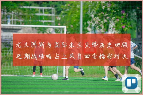 尤文图斯与国际米兰交锋历史回顾近期战绩略占上风首回合精彩对决回顾