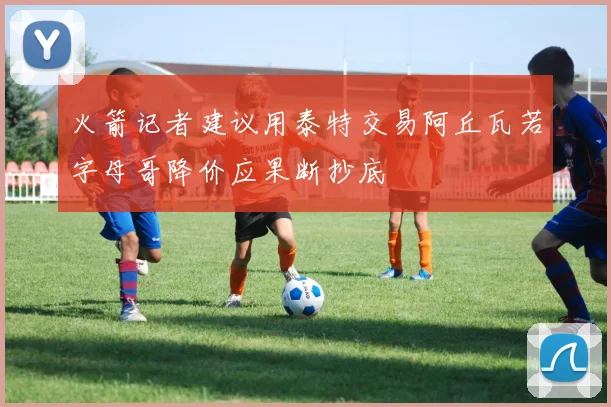 火箭记者建议用泰特交易阿丘瓦若字母哥降价应果断抄底