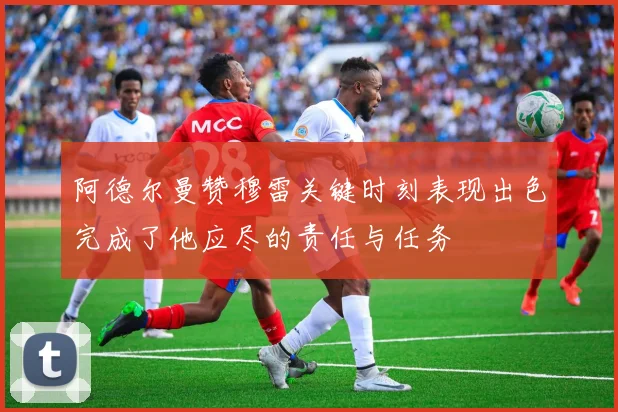 阿德尔曼赞穆雷关键时刻表现出色完成了他应尽的责任与任务