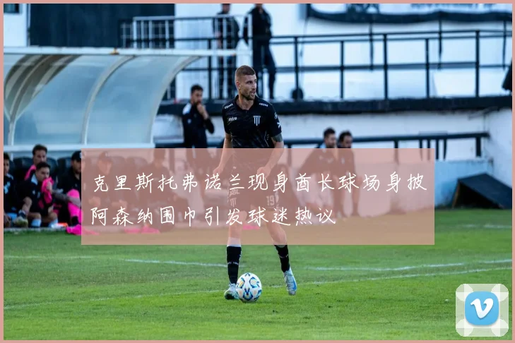 克里斯托弗诺兰现身酋长球场身披阿森纳围巾引发球迷热议